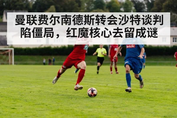 曼联费尔南德斯转会沙特谈判陷僵局，红魔核心去留成谜