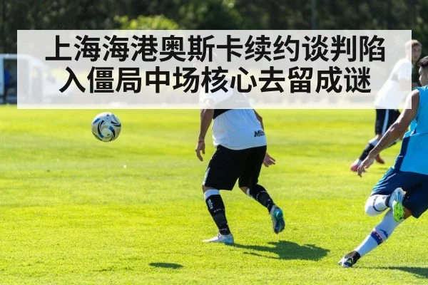 上海海港奥斯卡续约谈判陷入僵局中场核心去留成谜