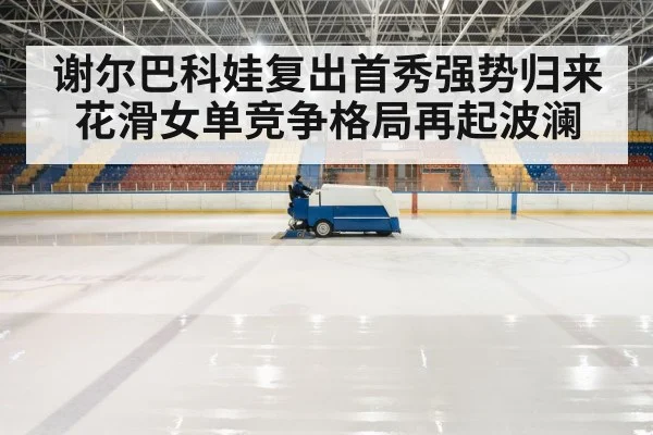 谢尔巴科娃复出首秀强势归来花滑女单竞争格局再起波澜