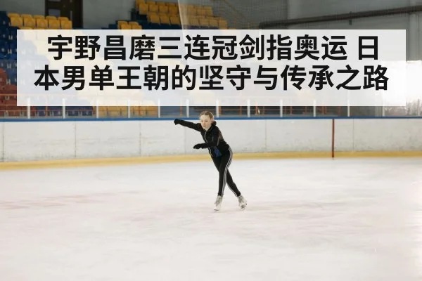 宇野昌磨三连冠剑指奥运 日本男单王朝的坚守与传承之路